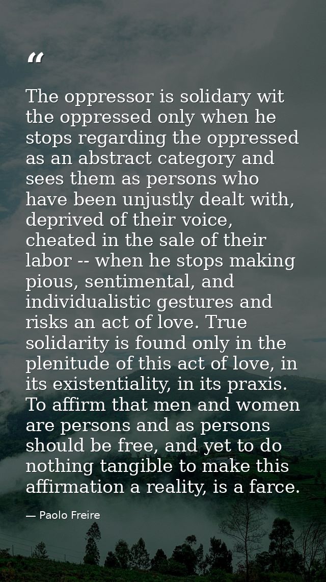The oppressor is solidary wit the oppressed only when he stops regarding the oppressed as an abstract category and sees  — Paolo Freire