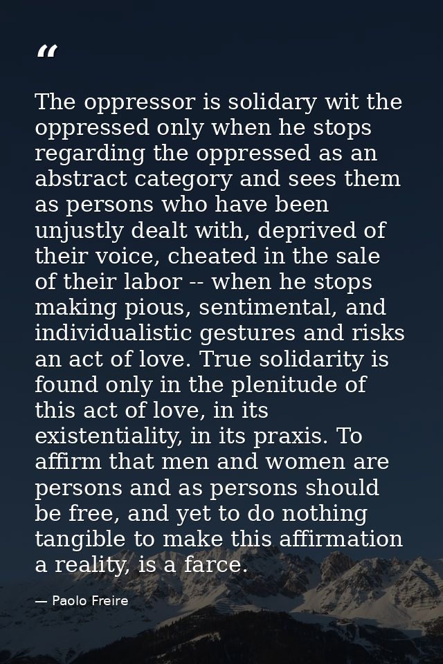 The oppressor is solidary wit the oppressed only when he stops regarding the oppressed as an abstract category and sees  — Paolo Freire
