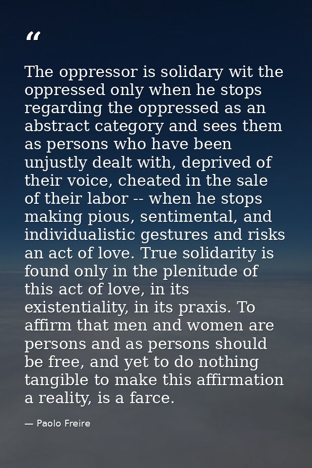 The oppressor is solidary wit the oppressed only when he stops regarding the oppressed as an abstract category and sees  — Paolo Freire