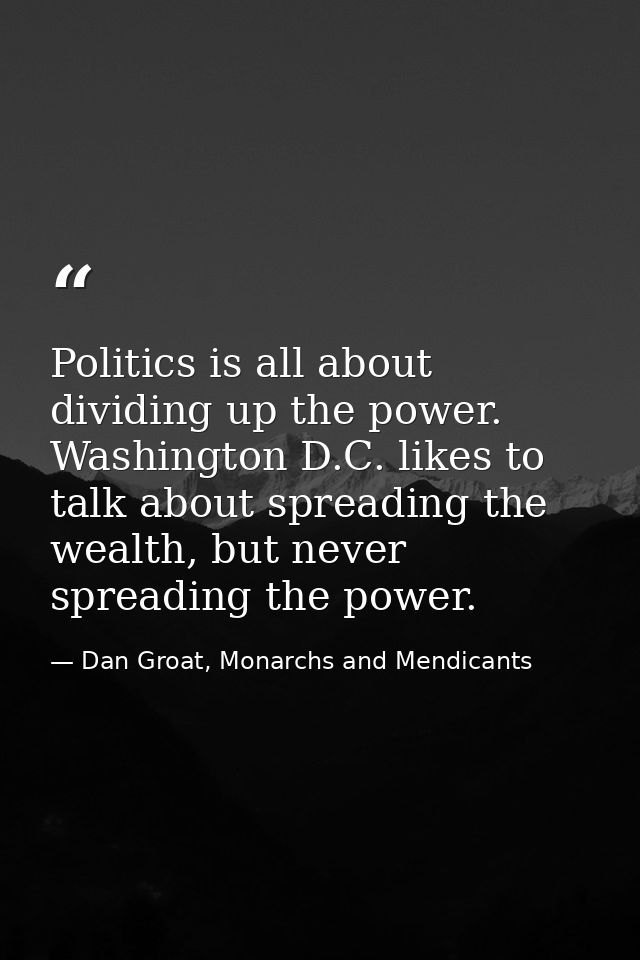 Politics is all about dividing up the power. Washington D.C. likes to talk about spreading the wealth, but never spreadi — Dan Groat, Monarchs and Mendicants
