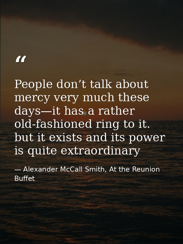 People don’t talk about mercy very much these days—it has a rather old-fashioned ring to it. but it exists and its power — Alexander McCall Smith, At the Reunion Buffet