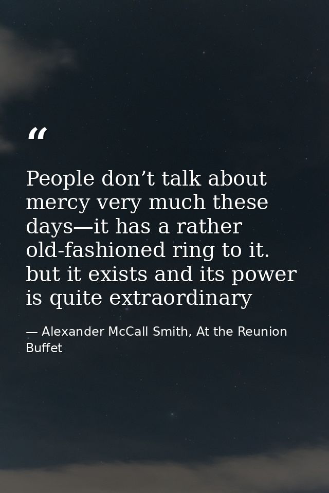 People don’t talk about mercy very much these days—it has a rather old-fashioned ring to it. but it exists and its power — Alexander McCall Smith, At the Reunion Buffet