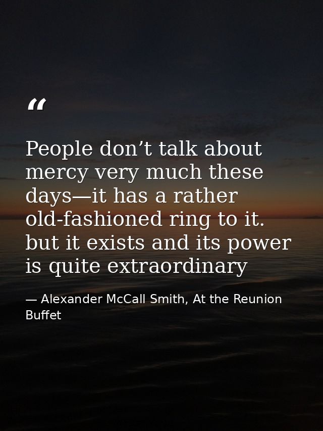 People don’t talk about mercy very much these days—it has a rather old-fashioned ring to it. but it exists and its power — Alexander McCall Smith, At the Reunion Buffet
