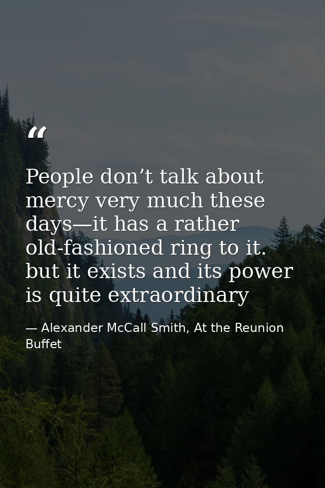 People don’t talk about mercy very much these days—it has a rather old-fashioned ring to it. but it exists and its power — Alexander McCall Smith, At the Reunion Buffet