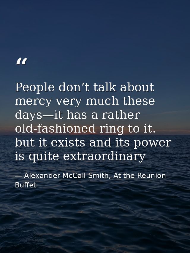 People don’t talk about mercy very much these days—it has a rather old-fashioned ring to it. but it exists and its power — Alexander McCall Smith, At the Reunion Buffet
