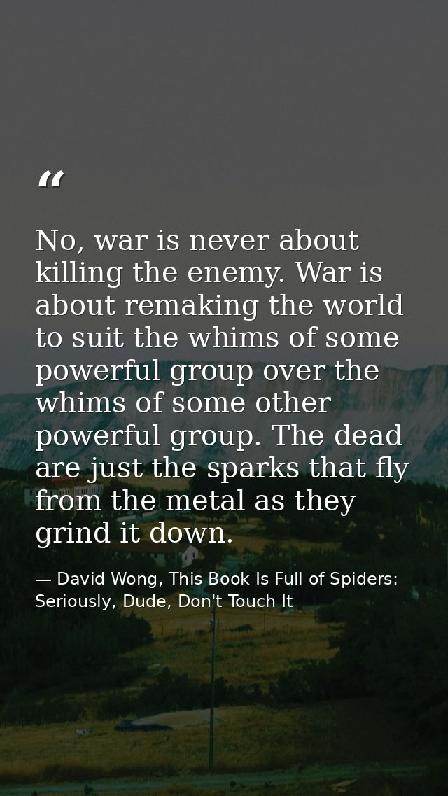 No, war is never about killing the enemy. War is about remaking the world to suit the whims of some powerful group over  — David Wong, This Book Is Full of Spiders: Seriously, Dude, Don't Touch It