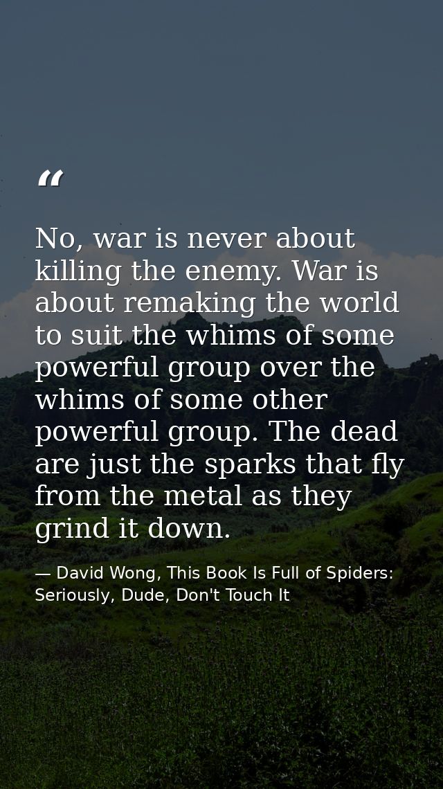 No, war is never about killing the enemy. War is about remaking the world to suit the whims of some powerful group over  — David Wong, This Book Is Full of Spiders: Seriously, Dude, Don't Touch It