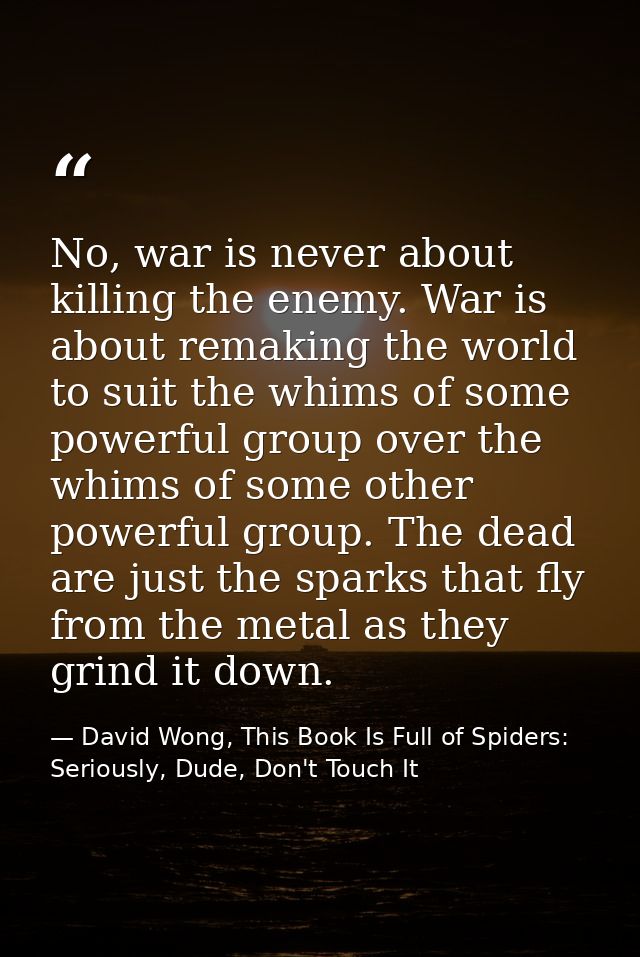 No, war is never about killing the enemy. War is about remaking the world to suit the whims of some powerful group over  — David Wong, This Book Is Full of Spiders: Seriously, Dude, Don't Touch It
