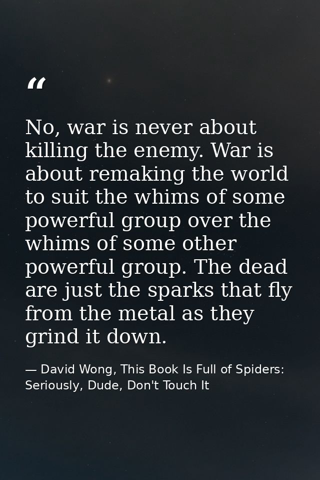 No, war is never about killing the enemy. War is about remaking the world to suit the whims of some powerful group over  — David Wong, This Book Is Full of Spiders: Seriously, Dude, Don't Touch It