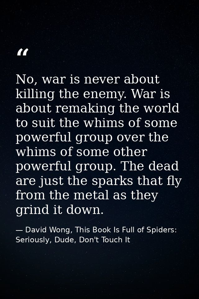 No, war is never about killing the enemy. War is about remaking the world to suit the whims of some powerful group over  — David Wong, This Book Is Full of Spiders: Seriously, Dude, Don't Touch It