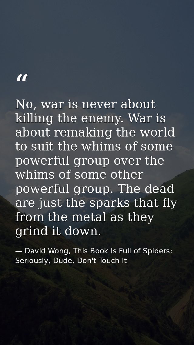 No, war is never about killing the enemy. War is about remaking the world to suit the whims of some powerful group over  — David Wong, This Book Is Full of Spiders: Seriously, Dude, Don't Touch It