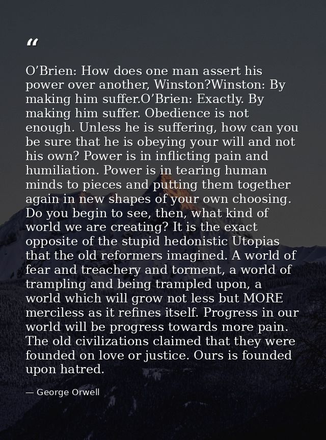 O’Brien: How does one man assert his power over another, Winston?Winston: By making him suffer.O’Brien: Exactly. By maki — George Orwell