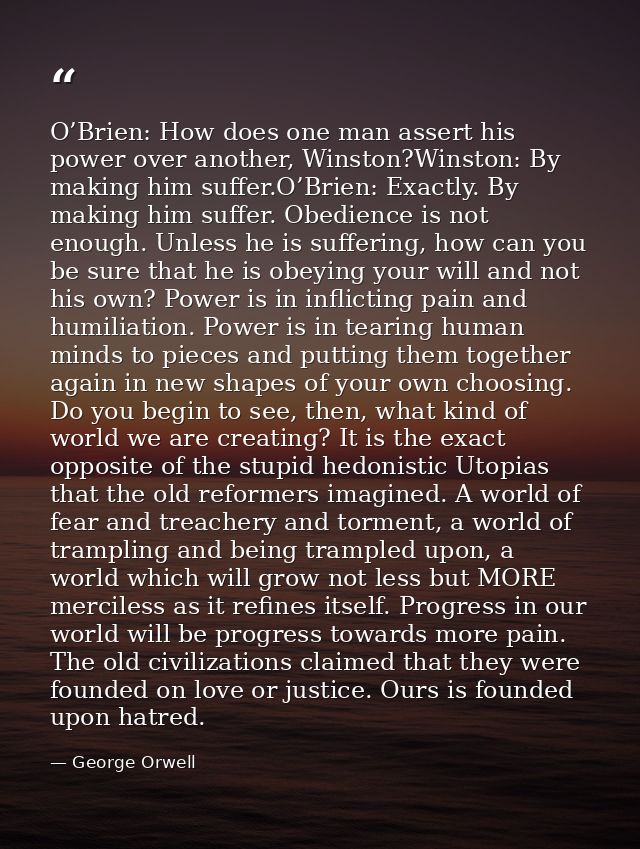 O’Brien: How does one man assert his power over another, Winston?Winston: By making him suffer.O’Brien: Exactly. By maki — George Orwell
