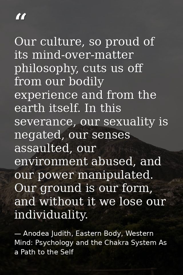 Our culture, so proud of its mind-over-matter philosophy, cuts us off from our bodily experience and from the earth itse — Anodea Judith, Eastern Body, Western Mind: Psychology and the Chakra System As a Path to the Self