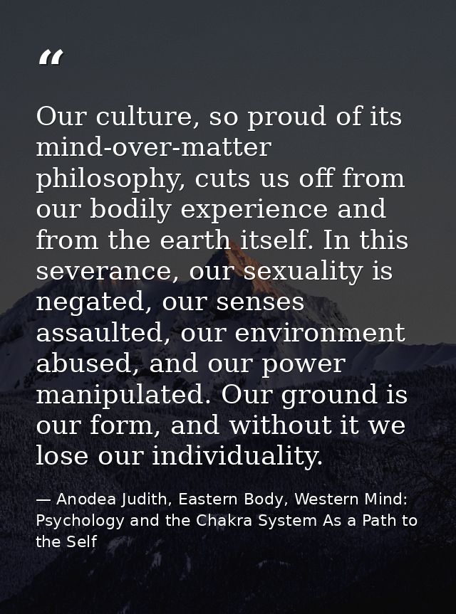 Our culture, so proud of its mind-over-matter philosophy, cuts us off from our bodily experience and from the earth itse — Anodea Judith, Eastern Body, Western Mind: Psychology and the Chakra System As a Path to the Self