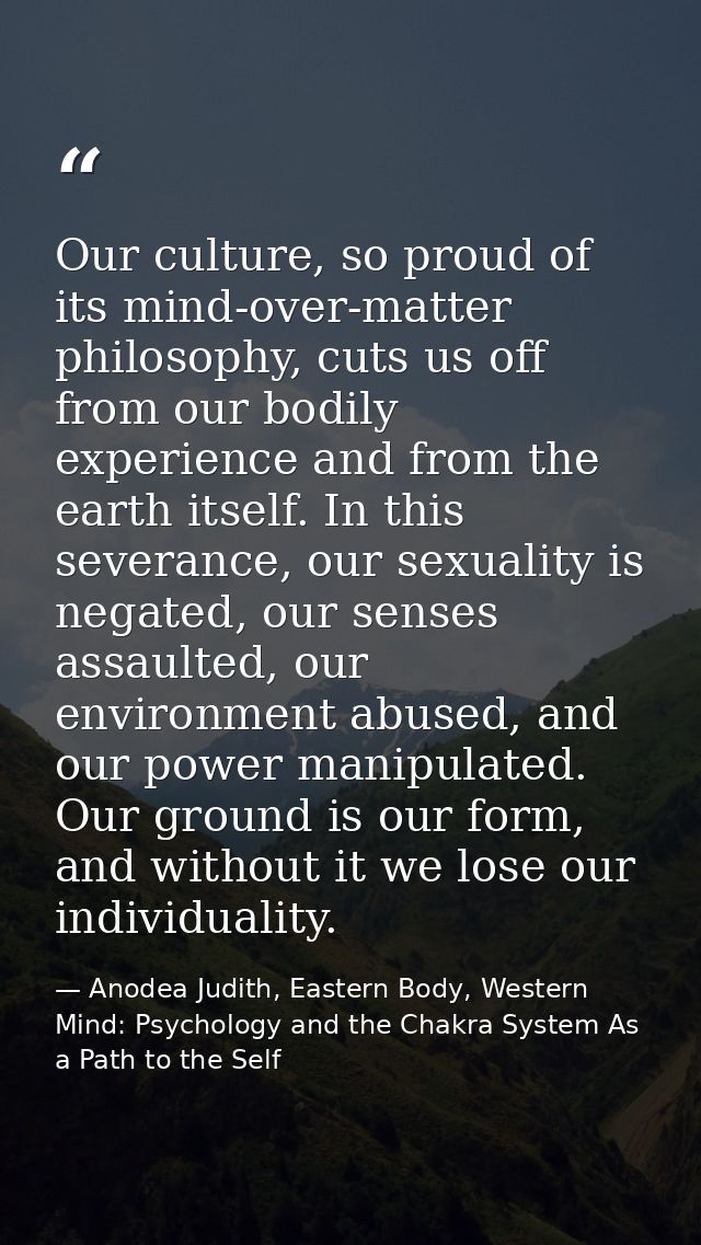 Our culture, so proud of its mind-over-matter philosophy, cuts us off from our bodily experience and from the earth itse — Anodea Judith, Eastern Body, Western Mind: Psychology and the Chakra System As a Path to the Self