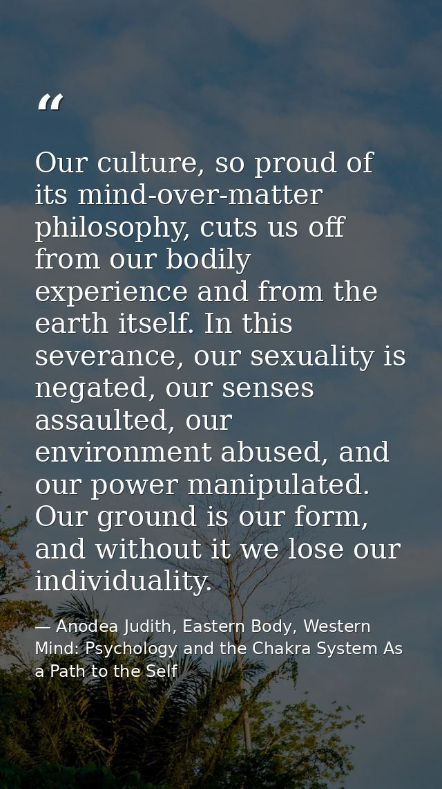Our culture, so proud of its mind-over-matter philosophy, cuts us off from our bodily experience and from the earth itse — Anodea Judith, Eastern Body, Western Mind: Psychology and the Chakra System As a Path to the Self