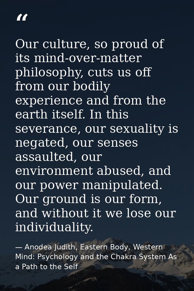 Our culture, so proud of its mind-over-matter philosophy, cuts us off from our bodily experience and from the earth itse — Anodea Judith, Eastern Body, Western Mind: Psychology and the Chakra System As a Path to the Self