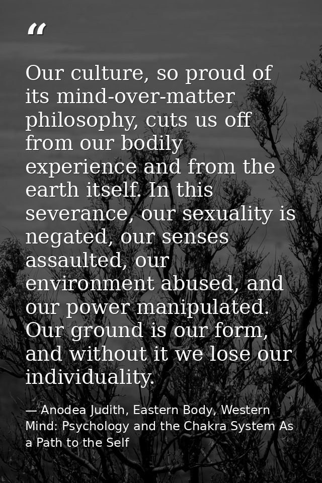 Our culture, so proud of its mind-over-matter philosophy, cuts us off from our bodily experience and from the earth itse — Anodea Judith, Eastern Body, Western Mind: Psychology and the Chakra System As a Path to the Self