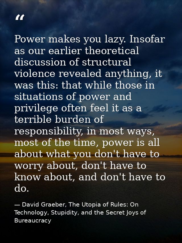 Power makes you lazy. Insofar as our earlier theoretical discussion of structural violence revealed anything, it was thi — David Graeber, The Utopia of Rules: On Technology, Stupidity, and the Secret Joys of Bureaucracy