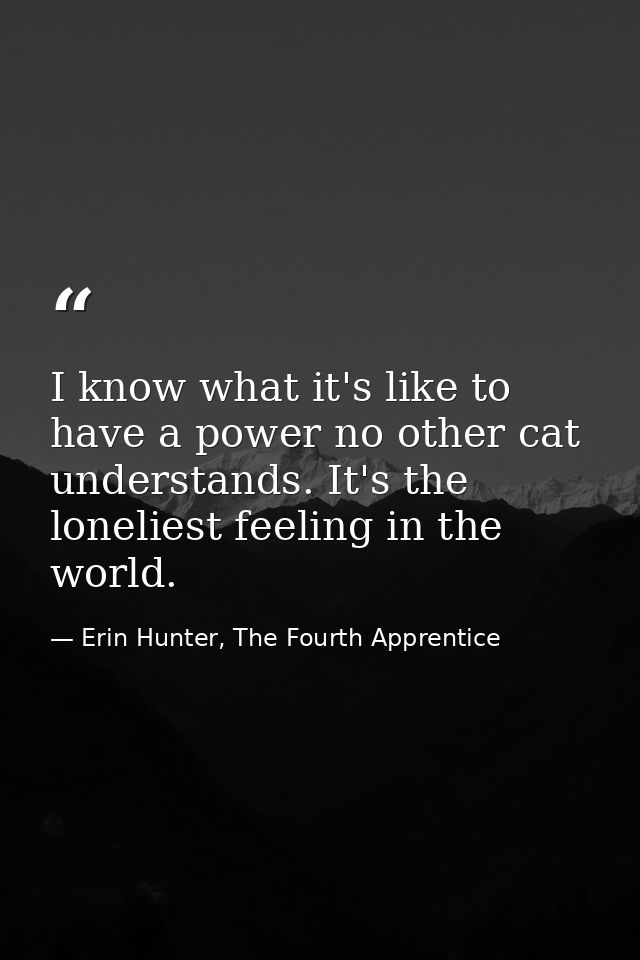 I know what it's like to have a power no other cat understands. It's the loneliest feeling in the world. — Erin Hunter, The Fourth Apprentice