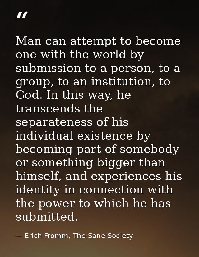 Man can attempt to become one with the world by submission to a person, to a group, to an institution, to God. In this w — Erich Fromm, The Sane Society