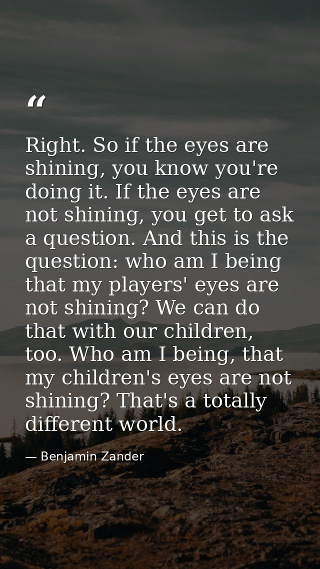 Right. So if the eyes are shining, you know you're doing it. If the eyes are not shining, you get to ask a question. And — Benjamin Zander