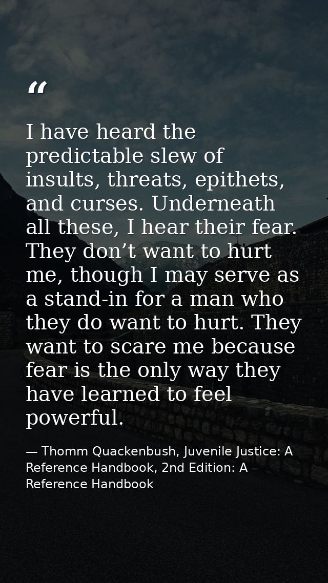 I have heard the predictable slew of insults, threats, epithets, and curses. Underneath all these, I hear their fear. Th — Thomm Quackenbush, Juvenile Justice: A Reference Handbook, 2nd Edition: A Reference Handbook