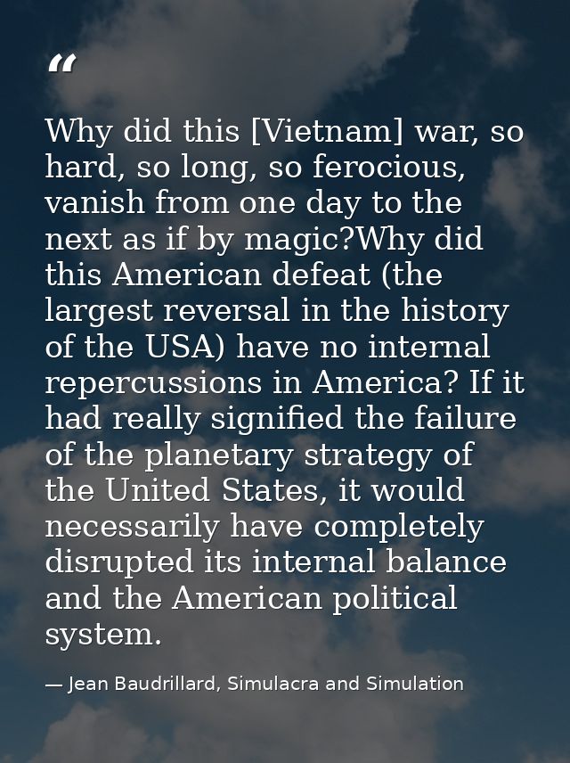 Why did this [Vietnam] war, so hard, so long, so ferocious, vanish from one day to the next as if by magic?Why did this  — Jean Baudrillard, Simulacra and Simulation