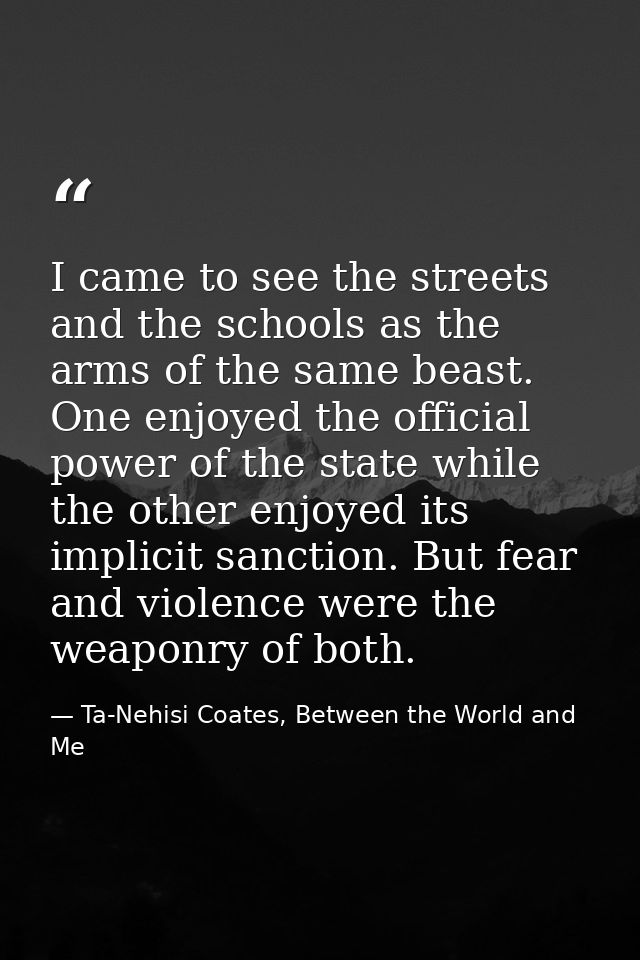 I came to see the streets and the schools as the arms of the same beast. One enjoyed the official power of the state whi — Ta-Nehisi Coates, Between the World and Me