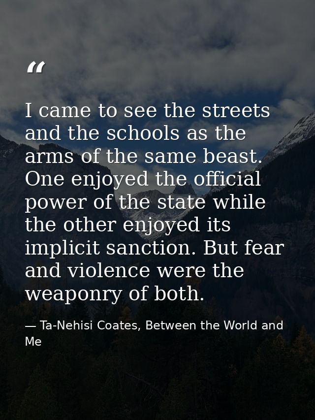 I came to see the streets and the schools as the arms of the same beast. One enjoyed the official power of the state whi — Ta-Nehisi Coates, Between the World and Me