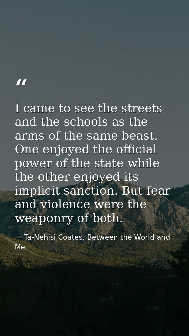 I came to see the streets and the schools as the arms of the same beast. One enjoyed the official power of the state whi — Ta-Nehisi Coates, Between the World and Me