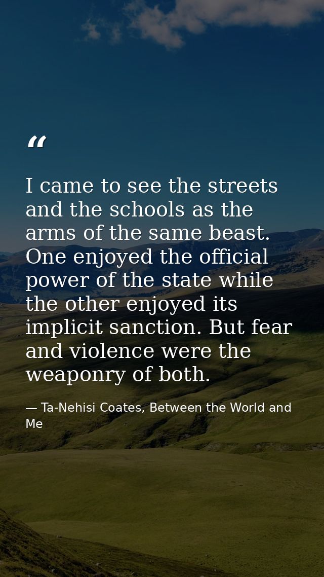 I came to see the streets and the schools as the arms of the same beast. One enjoyed the official power of the state whi — Ta-Nehisi Coates, Between the World and Me