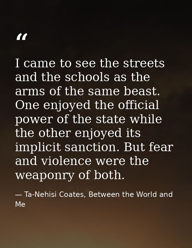 I came to see the streets and the schools as the arms of the same beast. One enjoyed the official power of the state whi — Ta-Nehisi Coates, Between the World and Me
