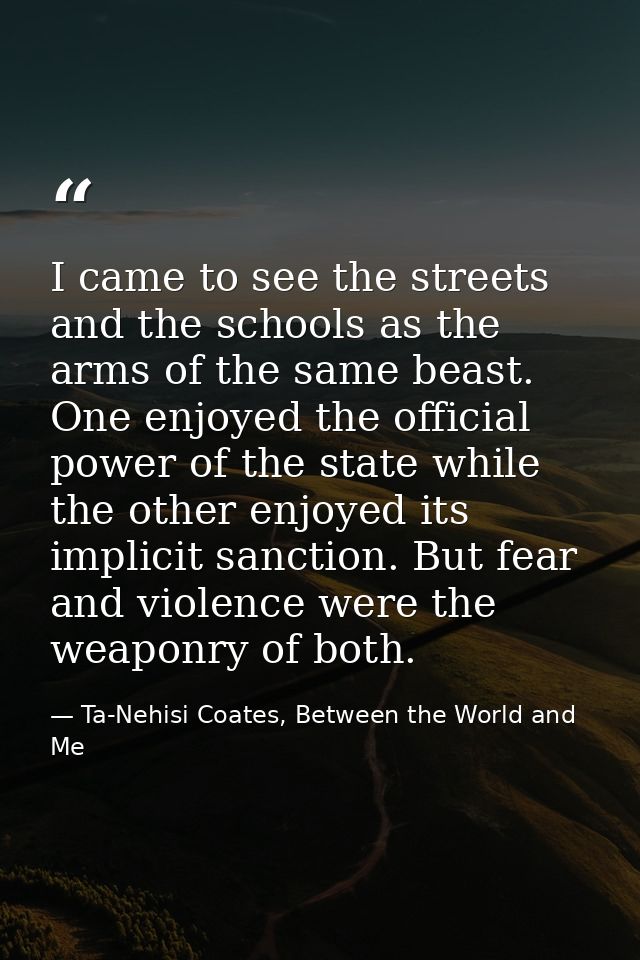 I came to see the streets and the schools as the arms of the same beast. One enjoyed the official power of the state whi — Ta-Nehisi Coates, Between the World and Me