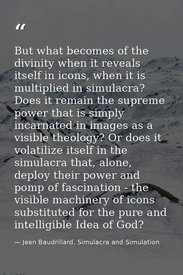 But what becomes of the divinity when it reveals itself in icons, when it is multiplied in simulacra? Does it remain the — Jean Baudrillard, Simulacra and Simulation