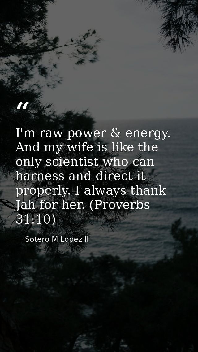 I'm raw power & energy. And my wife is like the only scientist who can harness and direct it properly. I always thank Ja — Sotero M Lopez II