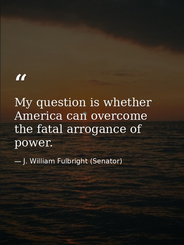 My question is whether America can overcome the fatal arrogance of power. — J. William Fulbright (Senator)