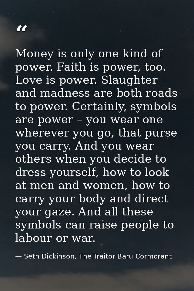 Money is only one kind of power. Faith is power, too. Love is power. Slaughter and madness are both roads to power. Cert — Seth Dickinson, The Traitor Baru Cormorant