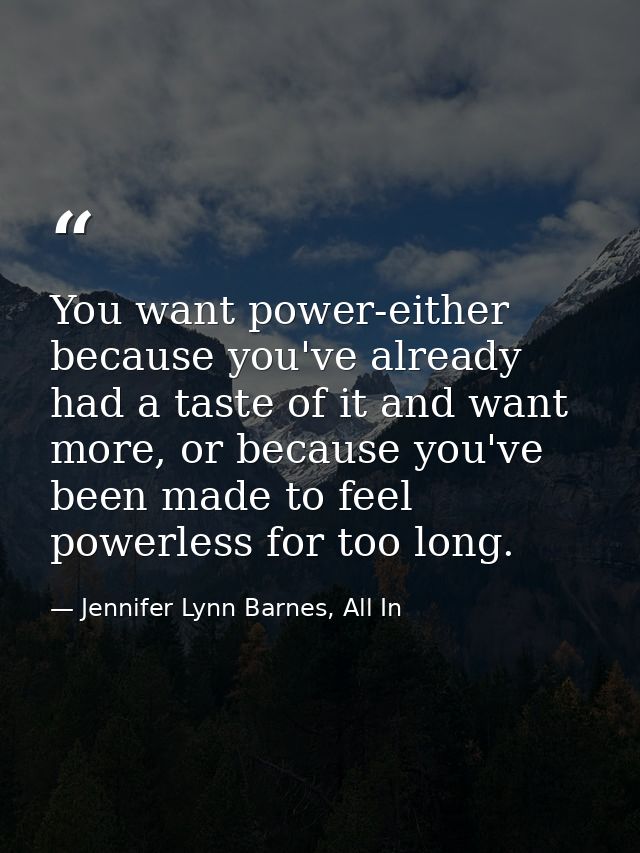 You want power-either because you've already had a taste of it and want more, or because you've been made to feel powerl — Jennifer Lynn Barnes, All In