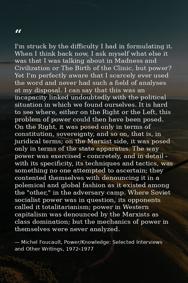 I'm struck by the difficulty I had in formulating it. When I think back now, I ask myself what else it was that I was ta — Michel Foucault, Power/Knowledge: Selected Interviews and Other Writings, 1972-1977