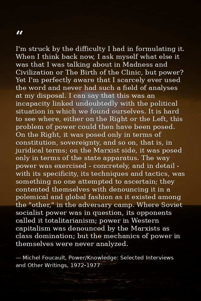 I'm struck by the difficulty I had in formulating it. When I think back now, I ask myself what else it was that I was ta — Michel Foucault, Power/Knowledge: Selected Interviews and Other Writings, 1972-1977