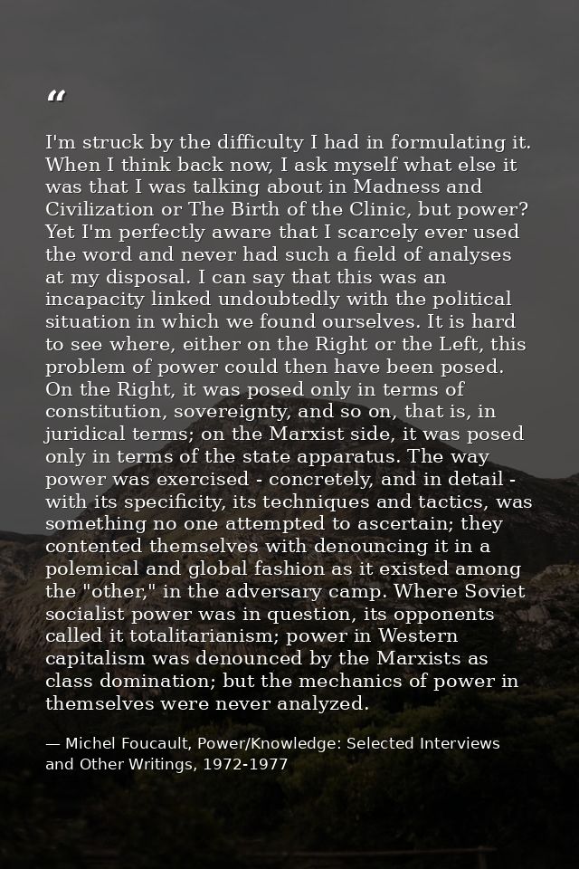 I'm struck by the difficulty I had in formulating it. When I think back now, I ask myself what else it was that I was ta — Michel Foucault, Power/Knowledge: Selected Interviews and Other Writings, 1972-1977