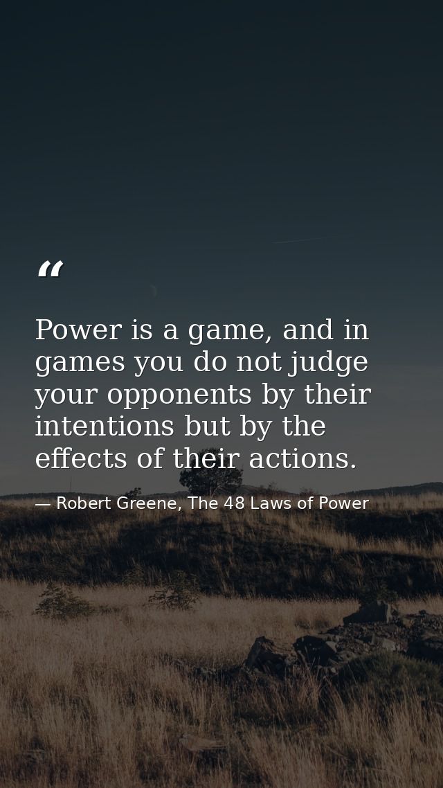 Power is a game, and in games you do not judge your opponents by their intentions but by the effects of their actions. — Robert Greene, The 48 Laws of Power