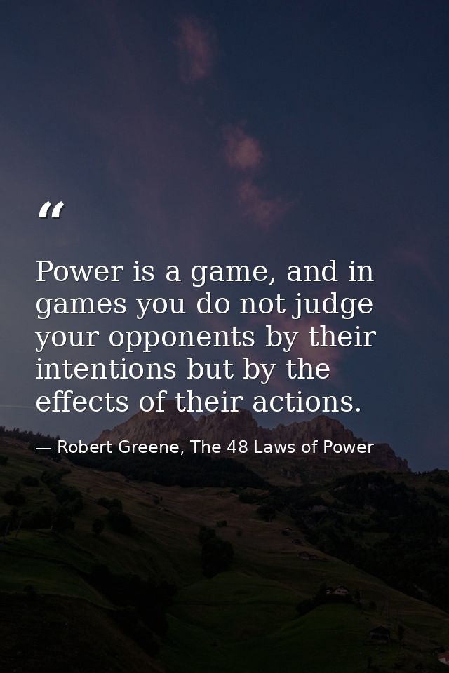 Power is a game, and in games you do not judge your opponents by their intentions but by the effects of their actions. — Robert Greene, The 48 Laws of Power