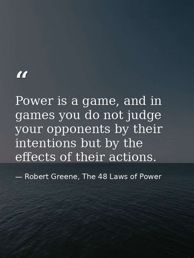 Power is a game, and in games you do not judge your opponents by their intentions but by the effects of their actions. — Robert Greene, The 48 Laws of Power