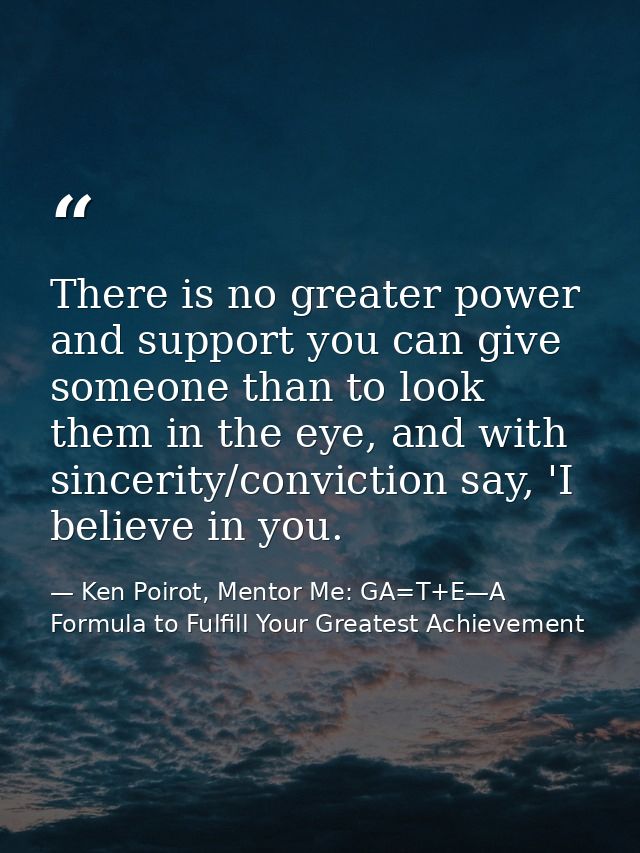 There is no greater power and support you can give someone than to look them in the eye, and with sincerity/conviction s — Ken Poirot, Mentor Me: GA=T+E—A Formula to Fulfill Your Greatest Achievement