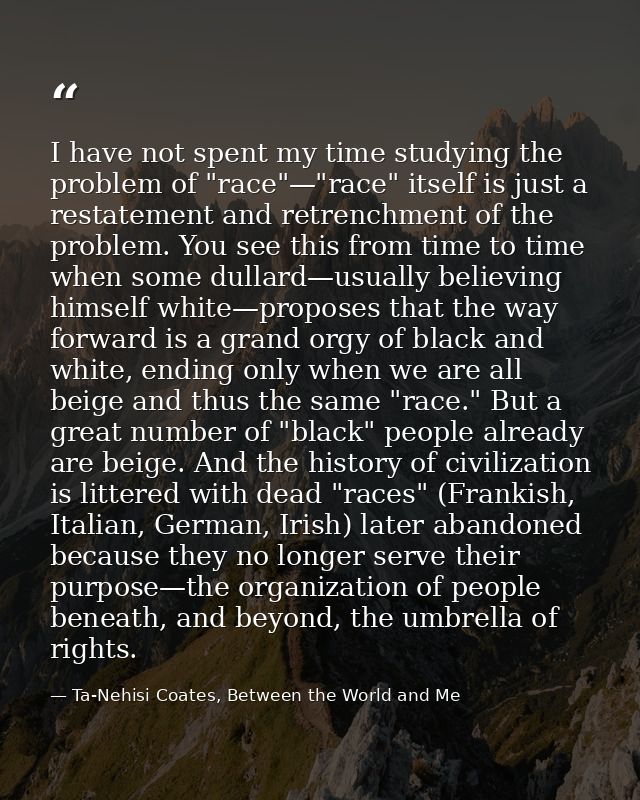 I have not spent my time studying the problem of "race"—"race" itself is just a restatement and retrenchment of the prob — Ta-Nehisi Coates, Between the World and Me