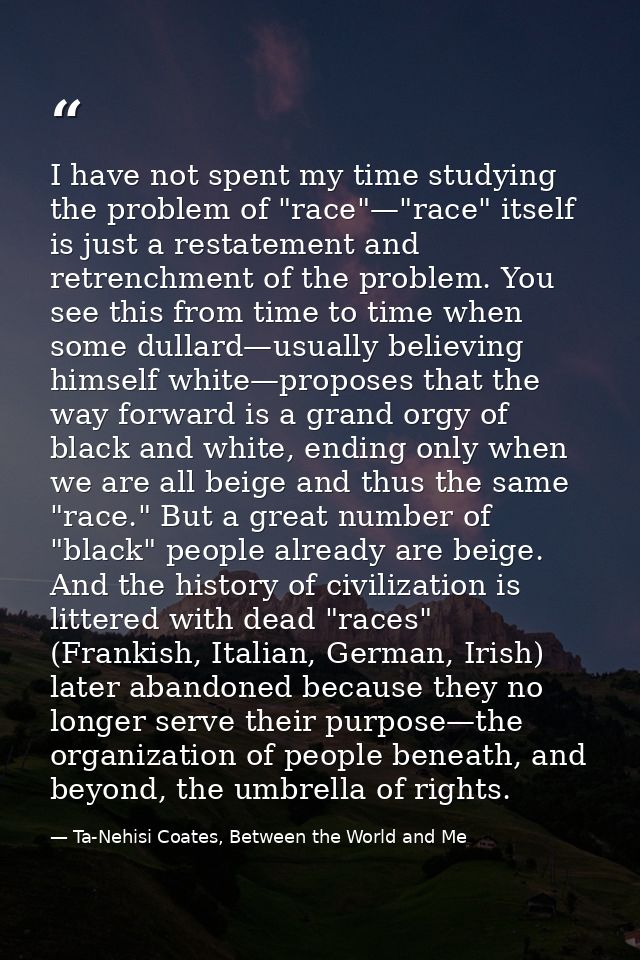 I have not spent my time studying the problem of "race"—"race" itself is just a restatement and retrenchment of the prob — Ta-Nehisi Coates, Between the World and Me