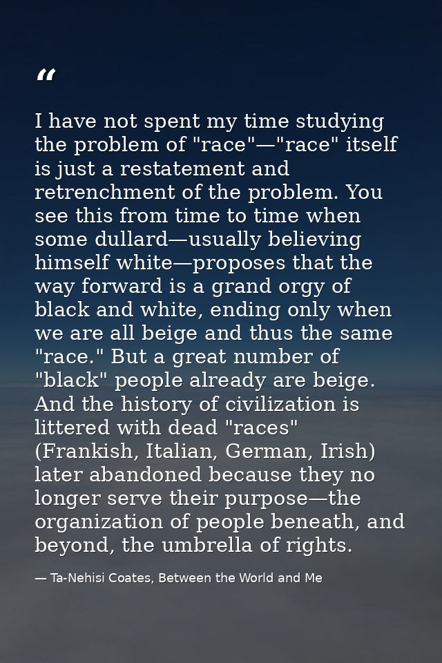 I have not spent my time studying the problem of "race"—"race" itself is just a restatement and retrenchment of the prob — Ta-Nehisi Coates, Between the World and Me